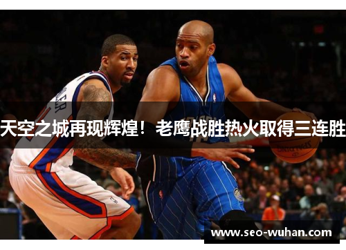 天空之城再现辉煌！老鹰战胜热火取得三连胜