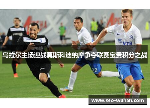乌拉尔主场迎战莫斯科迪纳摩争夺联赛宝贵积分之战