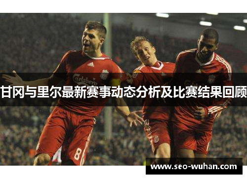 甘冈与里尔最新赛事动态分析及比赛结果回顾