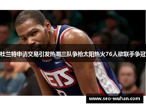 杜兰特申请交易引发热潮三队争抢太阳热火76人欲联手争冠