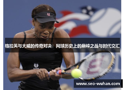 格拉芙与大威的传奇对决：网球历史上的巅峰之战与时代交汇