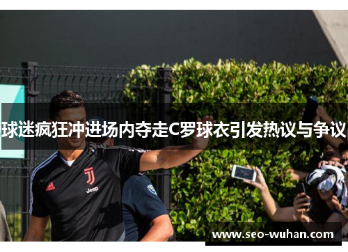 球迷疯狂冲进场内夺走C罗球衣引发热议与争议