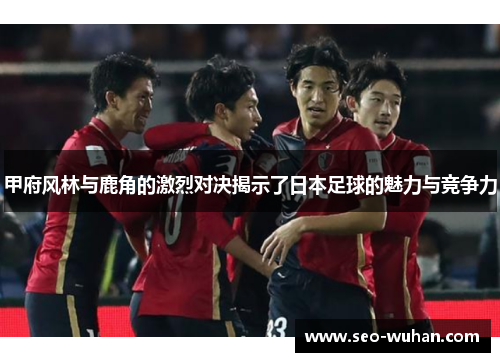 甲府风林与鹿角的激烈对决揭示了日本足球的魅力与竞争力